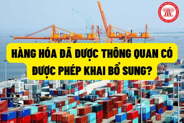 Hàng hóa đã được thông quan có được phép khai bổ sung trong trường hợp dưới đây? Trách nhiệm người khai hải quan trong thủ tục khai bổ sung khi hàng hóa đã được thông quan?