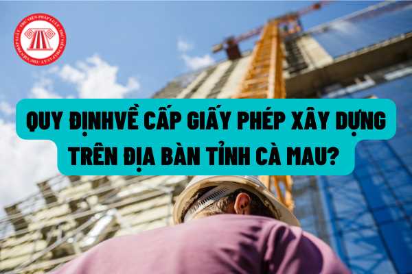 Việc cấp Giấy phép xây dựng có thời hạn trên địa bàn tỉnh Cà Mau được thực hiện như thế nào? Phân cấp thẩm quyền cấp giấy phép xây dựng được quy định ra sao?