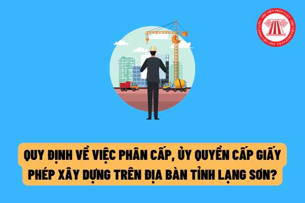 Việc phân cấp, ủy quyền cấp giấy phép xây dựng được quy định như thế nào trên địa bàn tỉnh Lạng Sơn?