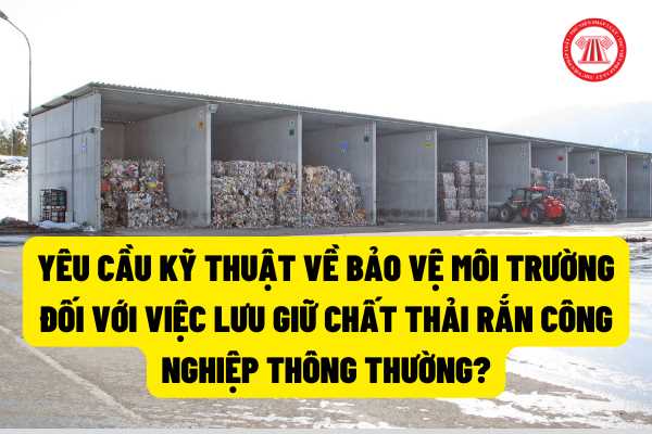 Kỹ thuật về bảo vệ môi trường đối với việc lưu giữ chất thải rắn công nghiệp thông thường phải thực hiện theo yêu cầu gì?