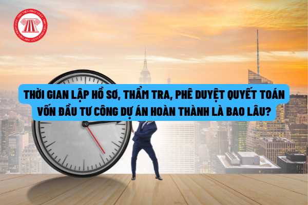 Thời gian lập hồ sơ, thẩm tra, phê duyệt quyết toán vốn đầu tư công dự án hoàn thành là bao lâu theo quy định của pháp luật?