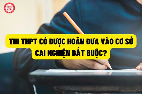 Người đang tham gia kỳ thi tốt nghiệm trung học phổ thông thì có được hoãn việc đưa vào cơ sở cai nghiện bắt buộc?