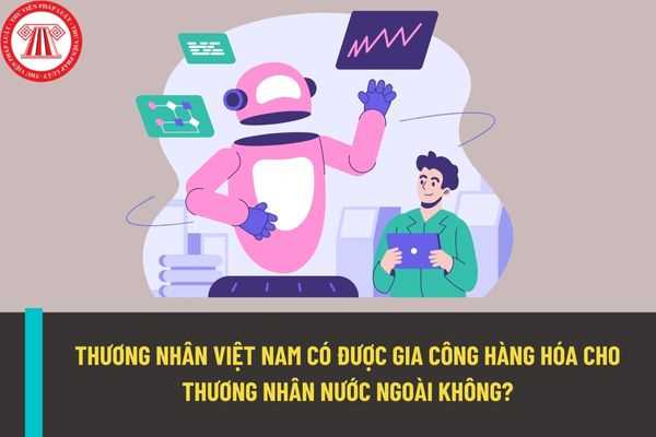 Thương nhân Việt Nam có được phép gia công hàng hóa cho thương nhân nước ngoài không?