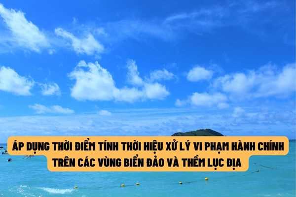 Từ ngày 22/7/2022 sẽ áp dụng thời điểm tính thời hiệu xử phạt hành chính trên các vùng biển đảo và thềm lục địa của Viêt Nam?