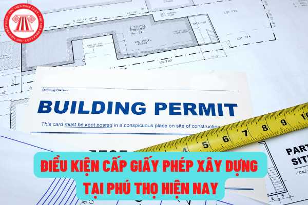Điều kiện cấp giấy phép xây dựng tại tỉnh Phú Thọ hiện nay quy định như thế nào? Cơ quan nào có thẩm quyền cấp giấy phép xây dựng?