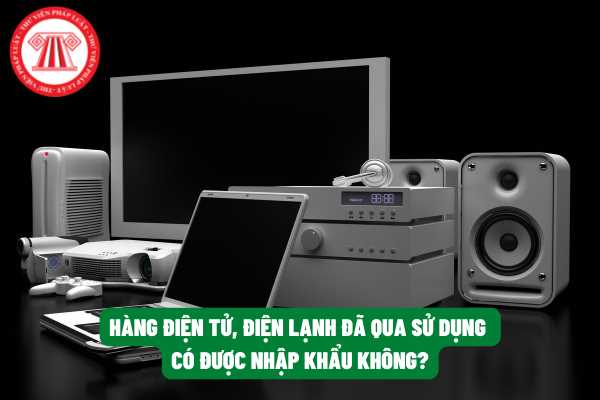 Có được phép gửi hàng điện tử, điện lạnh đã qua sử dụng tại nước ngoài về Việt Nam để kinh doanh hay không?