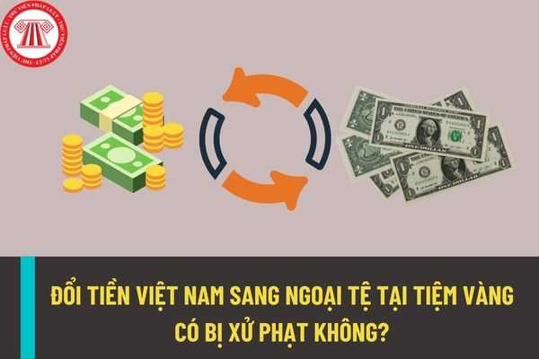 Đổi tiền Việt Nam sang ngoại tệ tại các tiệm vàng thì có bị xử phạt không? Nên đổi tiền Việt Nam sang ngoại tệ ở những nơi nào?