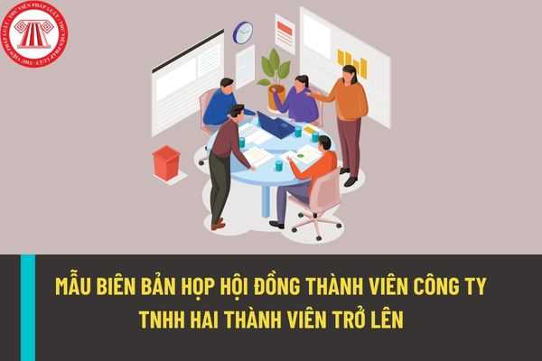 Mẫu biên bản họp Hội đồng thành viên công ty trách nhiệm hữu hạn hai thành viên trở lên mới nhất năm 2022?