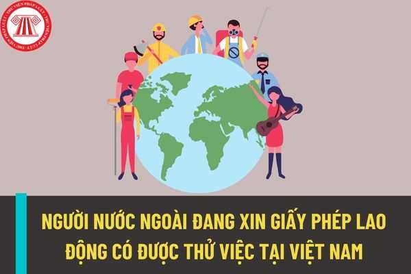 Người nước ngoài đang xin giấy phép lao động tại Việt Nam thì có được thử việc hay không? Thời hạn giấy phép lao động là bao nhiêu năm?