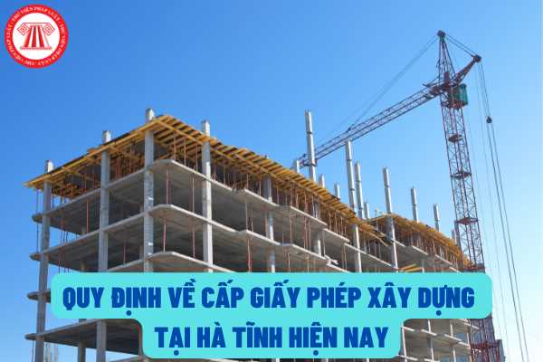 Quy định về cấp giấy phép xây dựng trên địa bàn tỉnh Hà Tĩnh hiện nay như thế nào? Cơ quan nào cấp giấy phép xây dựng?