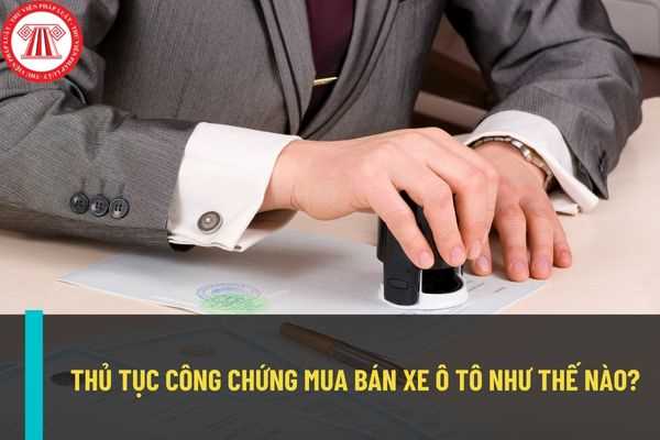 Thủ tục công chứng mua bán xe ô tô được thực hiện như thế nào? Chi phí thực hiện thủ tục công chứng mua bán xe ô tô là bao nhiêu?