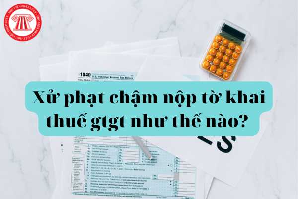 Xử phạt chậm nộp tờ khai thuế gtgt như thế nào? Thời gian nộp tờ khai thuế gtgt trong bao lâu?