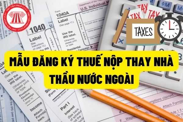 Mẫu Tờ khai đăng ký thuế cho bên Việt Nam nộp thay nhà thầu nước ngoài như thế nào? Hồ sơ, địa điểm đăng ký thuế lần đầu như thế nào?