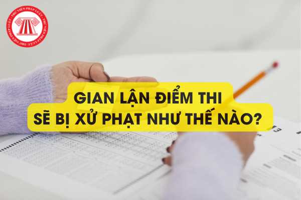 Gian lận điểm thi sẽ bị xử phạt như thế nào? Trách nhiệm hình sự đối với hành vi gian lận điểm thi như thế nào?