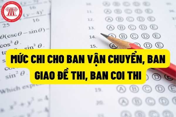 Chi tiết mức chi trả cho ban vận chuyển, bàn giao đề thi là bao nhiêu? Ban coi thi (thi lý thuyết và thi thực hành) là bao nhiêu?