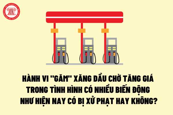 Hành vi “găm” xăng dầu chờ tăng giá trong tình hình có biến động bất thường như hiện nay có bị xử phạt hay không?