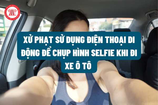 Sử dụng điện thoại di động để chụp hình selfie khi đi xe ô tô thì bị xử phạt bao nhiêu tiền? Có bị tước bằng lái xe ô tô không theo quy định của pháp luật?