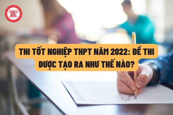 Thi tốt nghiệp THPT năm 2022: Đề thi các môn được tạo ra như thế nào theo quy định của pháp luật?