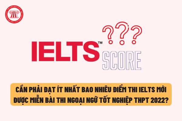Cần phải đạt ít nhất bao nhiêu điểm thi IELTS mới được miễn bài thi Ngoại ngữ trong kì thi tốt nghiệp THPT năm 2022?
