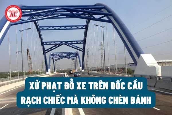 Đỗ xe trên dốc cầu Rạch Chiếc mà không chèn bánh thì bị xử phạt bao nhiêu tiền? Có bị tước bằng lái xe ô tô không theo quy định của pháp luật?