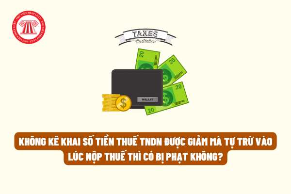 Không kê khai số tiền thuế thu nhập doanh nghiệp được giảm mà tự trừ vào lúc nộp thuế thì có bị phạt không?