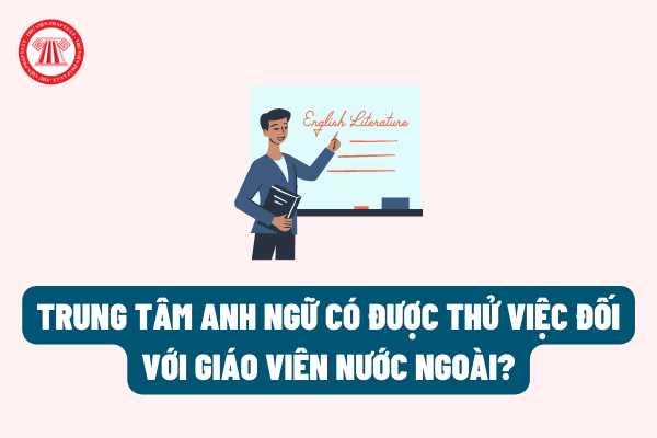 Trung tâm Anh ngữ có được thử việc đối với giáo viên nước ngoài giảng dạy ở Việt Nam hay không theo quy định của pháp luật?
