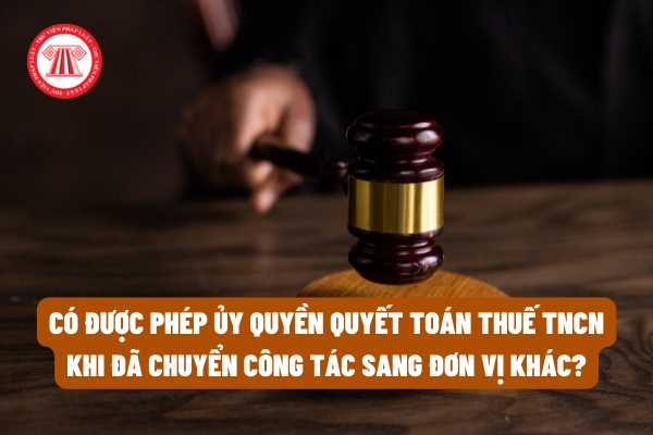 Có được phép ủy quyền quyết toán thuế thu nhập cá nhân khi đã chuyển công tác sang đơn vị khác không?