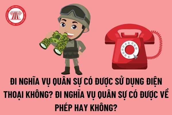 Đi nghĩa vụ quân sự có được sử dụng điện thoại hay không? Đi nghĩa vụ quân sự có được về phép hay không?