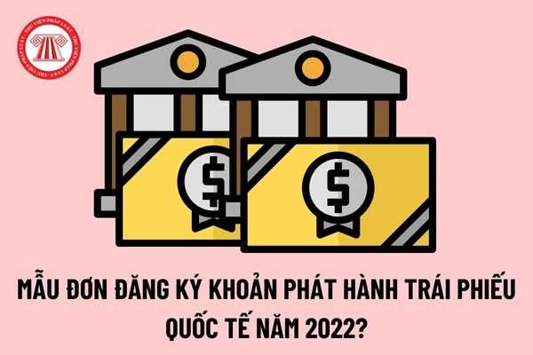 Mẫu đơn đăng ký khoản phát hành trái phiếu quốc tế năm 2022? Hướng dẫn cách ghi đơn đăng ký khoản phát hành trái phiếu quốc tế?