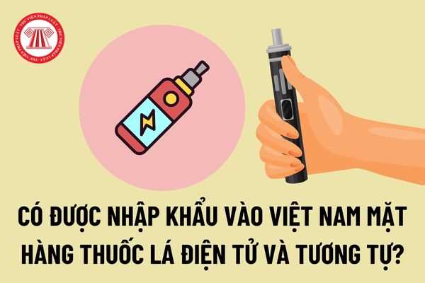 Có được nhập khẩu vào Việt Nam mặt hàng thuốc lá điện tử, thuốc lá điếu loại không cháy, sử dụng cho tẩu IQOS và tương tự?