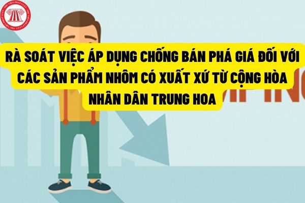 Hướng dẫn quy trình, thủ tục rà soát việc áp dụng biện pháp chống bán phá giá với các sản phẩm nhôm có xuất xứ từ Trung Quốc?