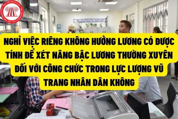 Thời gian nghỉ việc riêng không hưởng lương có được tính để xét nâng bậc lương thường xuyên đối với công chức, viên chức thuộc lực lượng vũ trang nhân dân hay không?