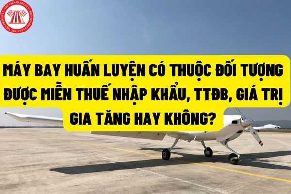 Máy bay huấn luyện nhập khẩu có thuộc đối tượng được miễn thuế nhập khẩu, thuế tiêu thụ đặc biệt, thuế giá trị gia tăng hay không?