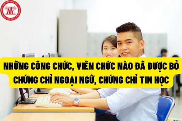 Tính đến thời điểm hiện tại, những công chức, viên chức nào đã được bỏ chứng chỉ ngoại ngữ, chứng chỉ tin học?