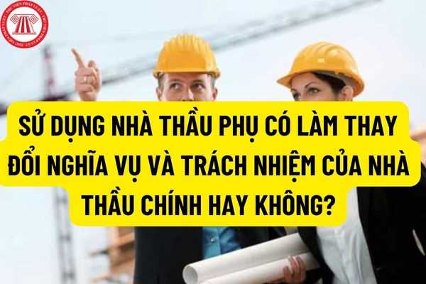 Việc sử dụng nhà thầu phụ có làm thay đổi nghĩa vụ và trách nhiệm của nhà thầu chính hay không?