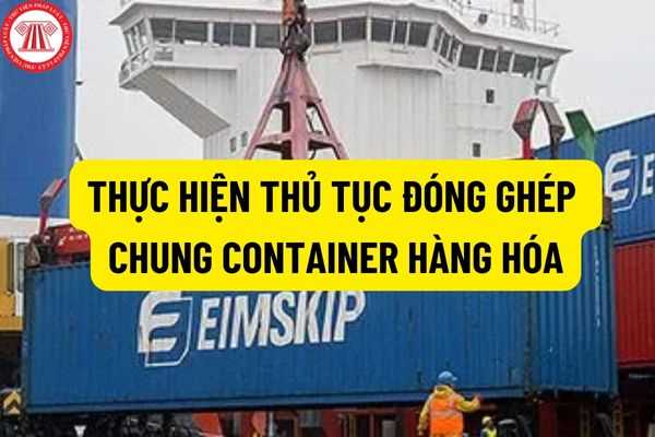 Trách nhiệm của người khai hải quan khi thực hiện thủ tục đóng ghép chung container hàng hóa quá cảnh nhập khẩu?