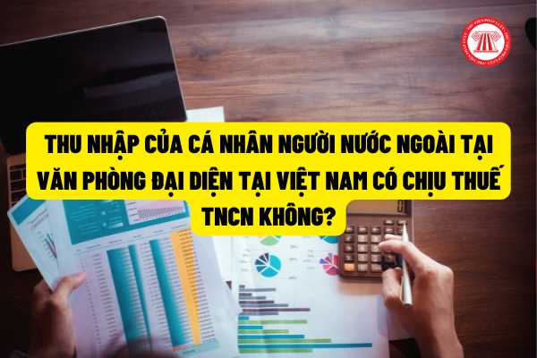 Thu nhập của cá nhân người nước ngoài tại văn phòng đại diện tại Việt Nam có chịu thuế TNCN không?