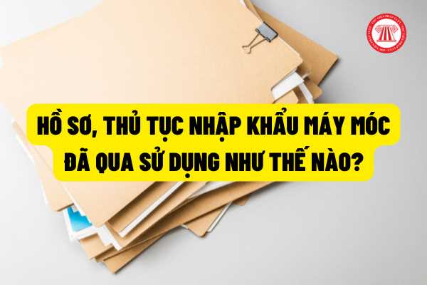 Hồ sơ, thủ tục nhập khẩu máy móc  đã qua sử dụng như thế nào? Có được sử dụng máy móc này cho mua bán kinh doanh không?