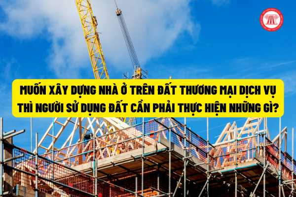 Muốn xây dựng nhà ở trên đất thương mại dịch vụ thì người sử dụng đất cần phải thực hiện những gì?