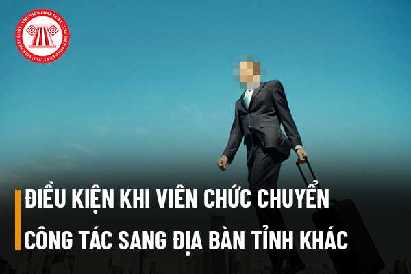  Viên chức khi muốn chuyển công tác sang địa bàn tỉnh khác thì cần đáp ứng điều kiện gì không?