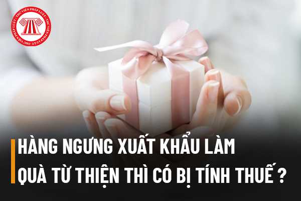 Doanh nghiệp mang hàng ngưng xuất khẩu đem đi làm quà từ thiện thì có bị tính thuế hay không?