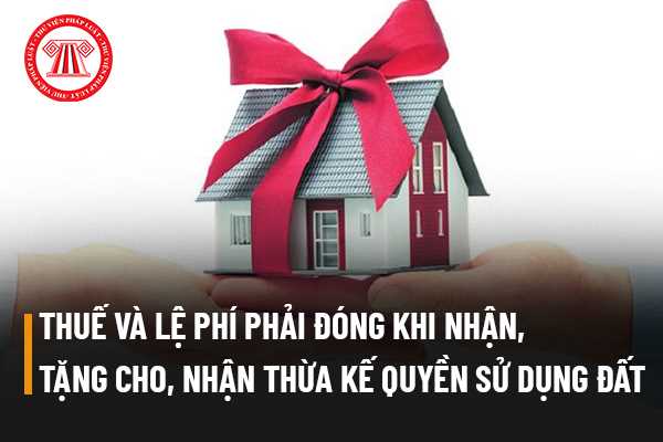 Thuế và lệ phí người sử dụng đất phải đóng khi nhận tặng cho, nhận thừa kế quyền sử dụng đất gồm những phí nào?