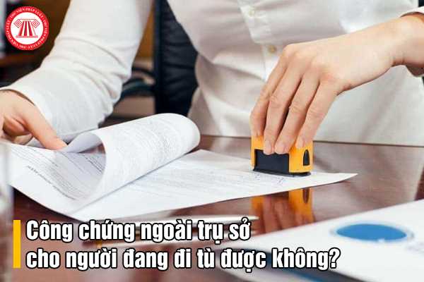 Công chứng ngoài trụ sở cho người đang đi tù được không?