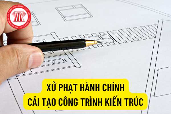 Mức xử phạt hành chính đối với hành vi cải tạo công trình kiến trúc vi phạm