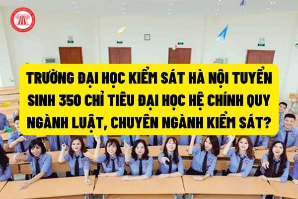 Trường Đại học Kiểm sát Hà Nội tuyển sinh 350 chỉ tiêu đại học hệ chính quy ngành Luật, chuyên ngành Kiểm sát theo Công văn 1360/VKSTC-V15?