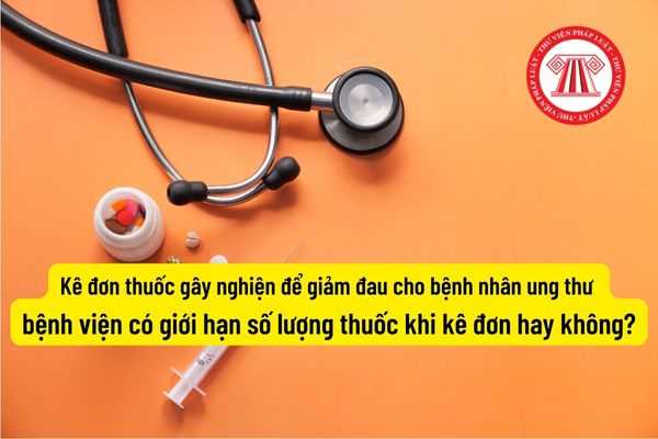 Kê đơn thuốc gây nghiện để giảm đau cho bệnh nhân ung thư thì bệnh viện có giới hạn số lượng thuốc khi kê đơn hay không?