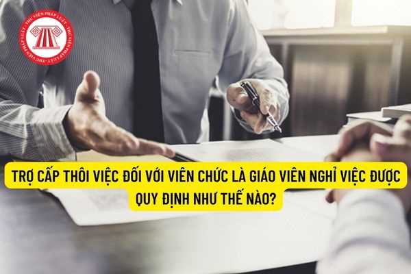 Trợ cấp thôi việc đối với viên chức là giáo viên nghỉ việc được quy định như thế nào?