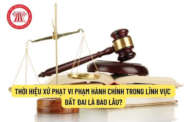 Thời hiệu xử phạt vi phạm hành chính trong lĩnh vực đất đai là bao lâu?