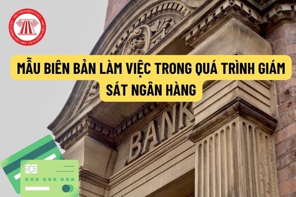 Mẫu biên bản làm việc trong quá trình giám sát ngân hàng? Giám sát ngân hàng theo trình tự, thủ tục như thế nào?