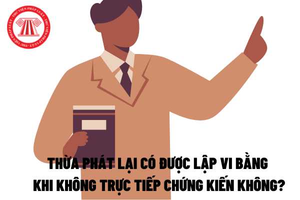 Thừa phát lại có được lập vi bằng khi không trực tiếp chứng kiến không?